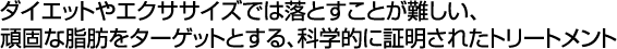 ダイエットやエクササイズでは落とすことが難しい、頑固な脂肪をターゲットとする、科学的に証明されたトリートメント